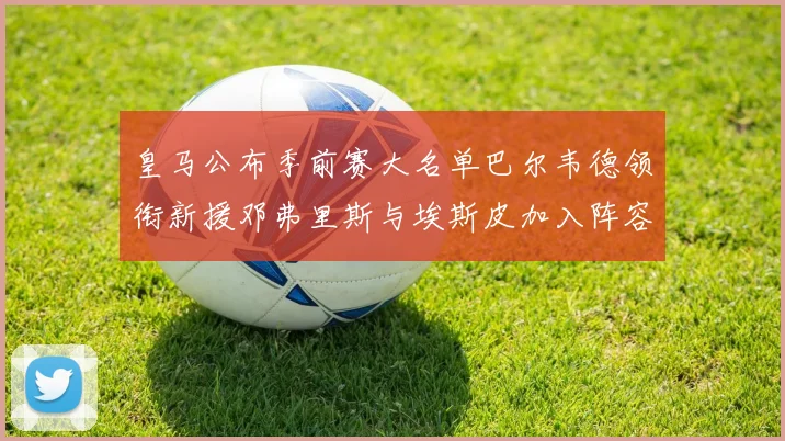 皇马公布季前赛大名单巴尔韦德领衔新援邓弗里斯与埃斯皮加入阵容